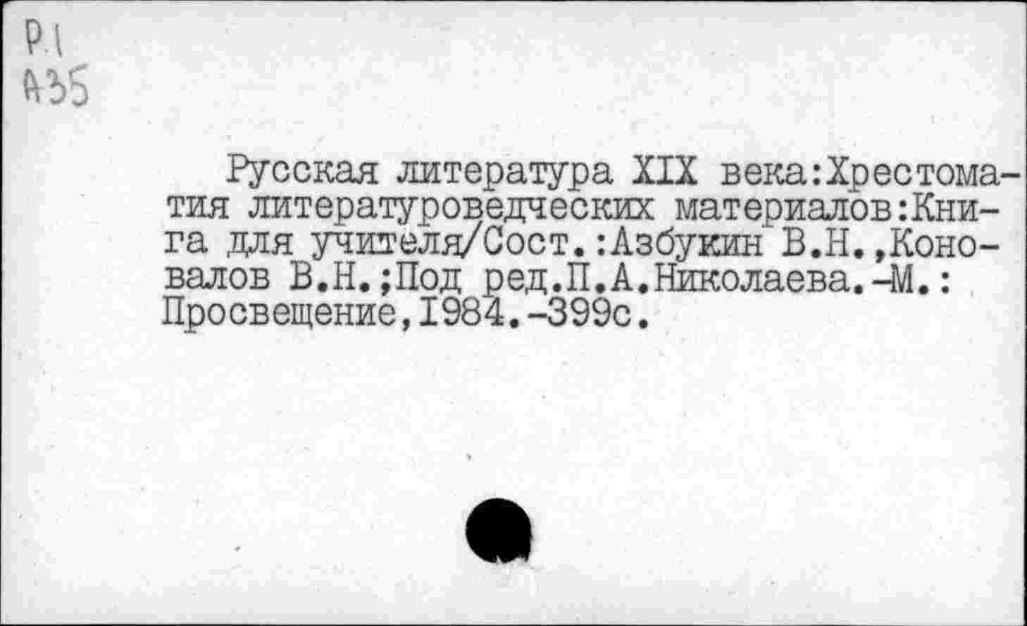 ﻿№5
Русская литература XIX века:Хрестоматия литературоведческих материалов:Книга .для учителя/Сост. :Азбукин В.Н. »Коновалов В.Н.;Под р ед. П. А. Николаева. чМ.: Просвещение,1984.-399с.